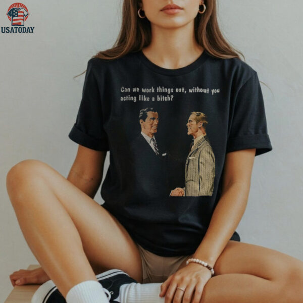 Man can we work things out without you acting like a bitch shirt
