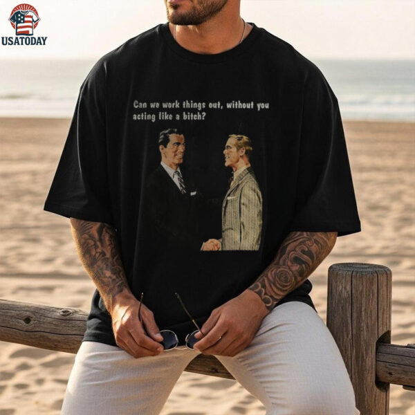 Man can we work things out without you acting like a bitch shirt
